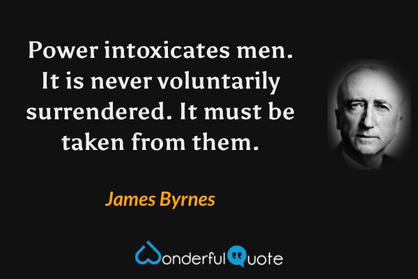 Power intoxicates men.  It is never voluntarily surrendered.  It must be taken from them. - James Byrnes quote.