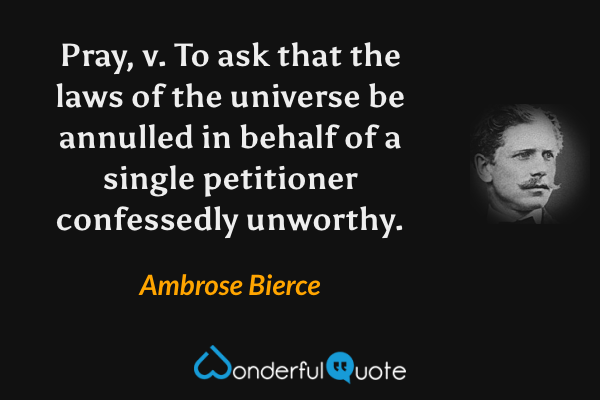 Pray, v.  To ask that the laws of the universe be annulled in behalf of a single petitioner confessedly unworthy. - Ambrose Bierce quote.