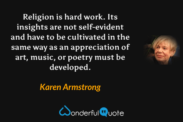 Religion is hard work. Its insights are not self-evident and have to be cultivated in the same way as an appreciation of art, music, or poetry must be developed. - Karen Armstrong quote.