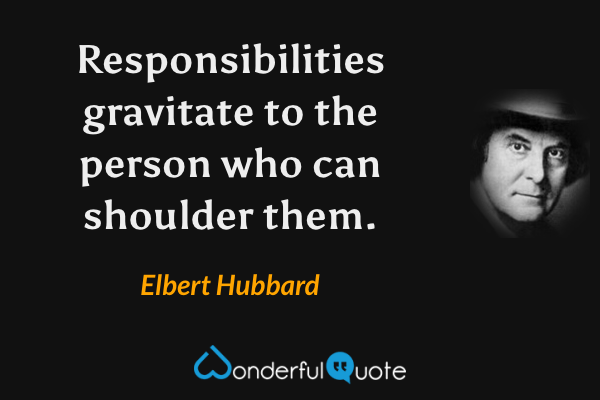 Responsibilities gravitate to the person who can shoulder them. - Elbert Hubbard quote.