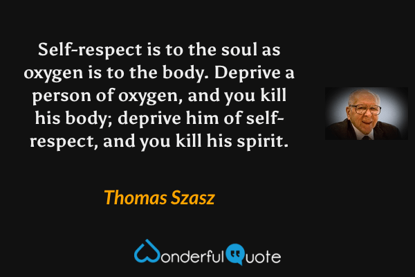 Self-respect is to the soul as oxygen is to the body.  Deprive a person of oxygen, and you kill his body; deprive him of self-respect, and you kill his spirit. - Thomas Szasz quote.