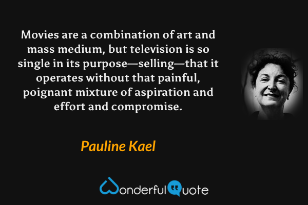 Movies are a combination of art and mass medium, but television is so single in its purpose—selling—that it operates without that painful, poignant mixture of aspiration and effort and compromise. - Pauline Kael quote.