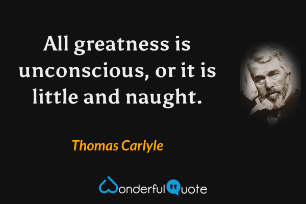 All greatness is unconscious, or it is little and naught. - Thomas Carlyle quote.