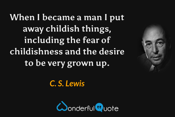 When I became a man I put away childish things, including the fear of childishness and the desire to be very grown up. - C. S. Lewis quote.