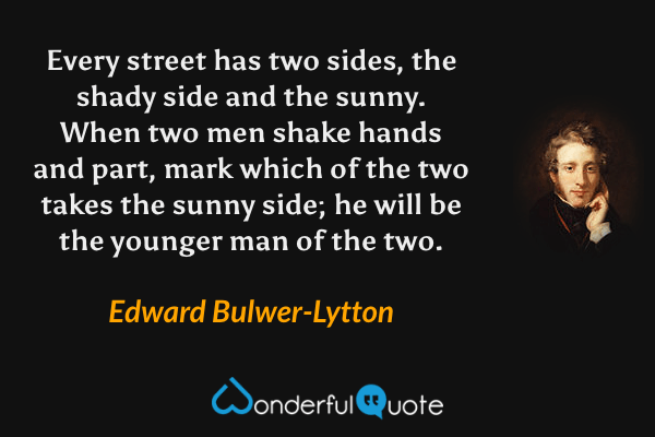 Every street has two sides, the shady side and the sunny. When two men shake hands and part, mark which of the two takes the sunny side; he will be the younger man of the two. - Edward Bulwer-Lytton quote.