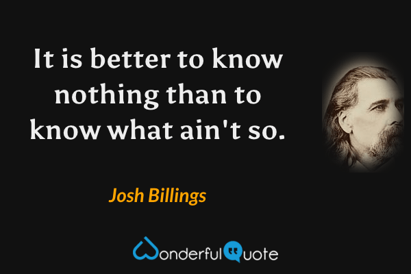 It is better to know nothing than to know what ain't so. - Josh Billings quote.