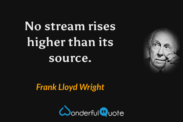 No stream rises higher than its source. - Frank Lloyd Wright quote.