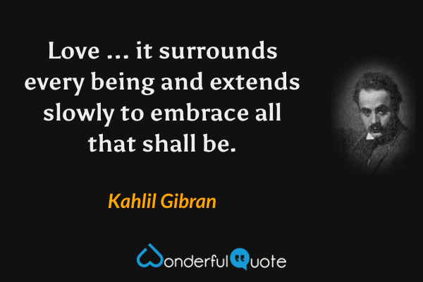Love ... it surrounds every being and extends slowly to embrace all that shall be. - Kahlil Gibran quote.