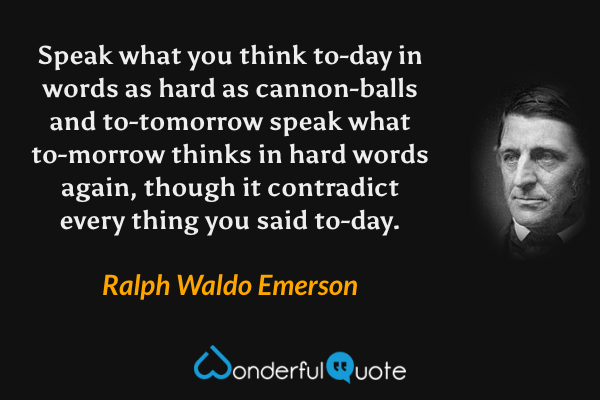 Speak what you think to-day in words as hard as cannon-balls and to-tomorrow speak what to-morrow thinks in hard words again, though it contradict every thing you said to-day. - Ralph Waldo Emerson quote.