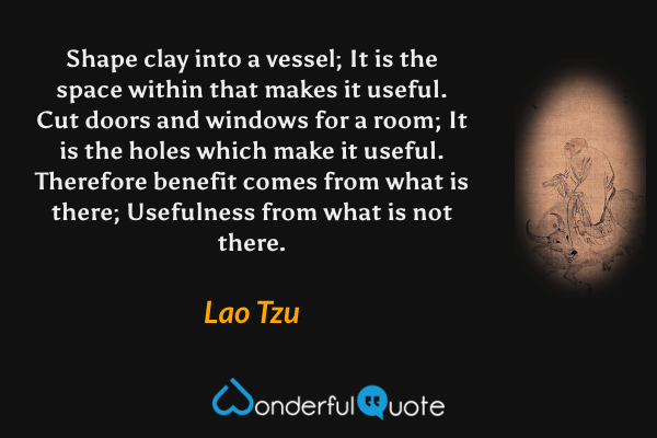 Shape clay into a vessel;
It is the space within that makes it useful.
Cut doors and windows for a room;
It is the holes which make it useful.
Therefore benefit comes from what is there;
Usefulness from what is not there. - Lao Tzu quote.