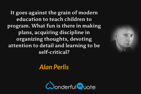It goes against the grain of modern education to teach children to program. What fun is there in making plans, acquiring discipline in organizing thoughts, devoting attention to detail and learning to be self-critical? - Alan Perlis quote.