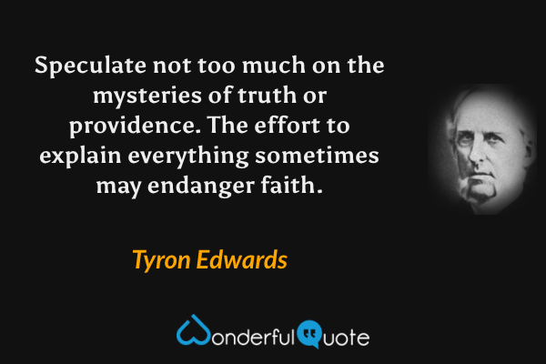Speculate not too much on the mysteries of truth or providence. The effort to explain everything sometimes may endanger faith. - Tyron Edwards quote.