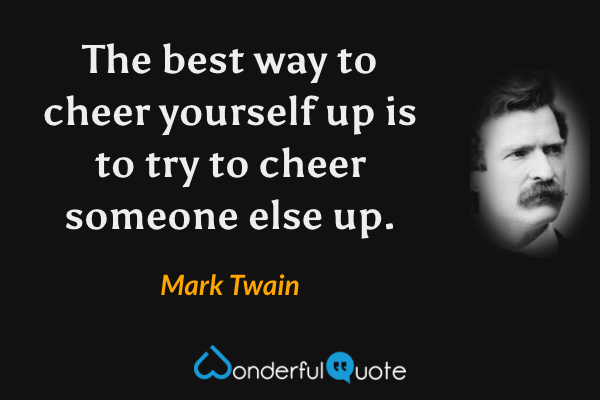 The best way to cheer yourself up is to try to cheer someone else up. - Mark Twain quote.