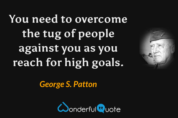 You need to overcome the tug of people against you as you reach for high goals. - George S. Patton quote.