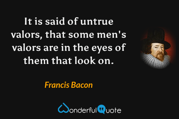 It is said of untrue valors, that some men's valors are in the eyes of them that look on. - Francis Bacon quote.
