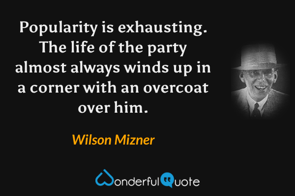 Popularity is exhausting. The life of the party almost always winds up in a corner with an overcoat over him. - Wilson Mizner quote.