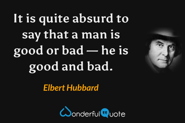 It is quite absurd to say that a man is good or bad — he is good and bad. - Elbert Hubbard quote.