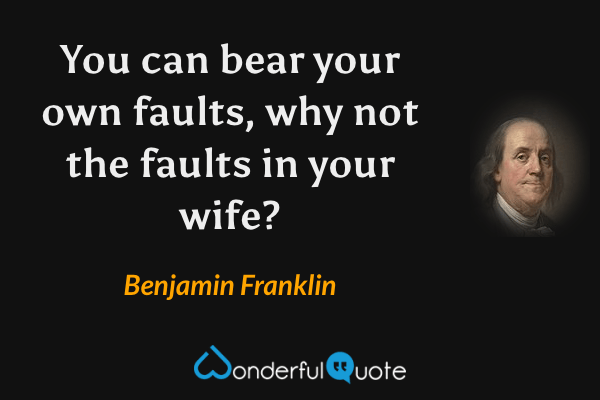 You can bear your own faults, why not the faults in your wife? - Benjamin Franklin quote.