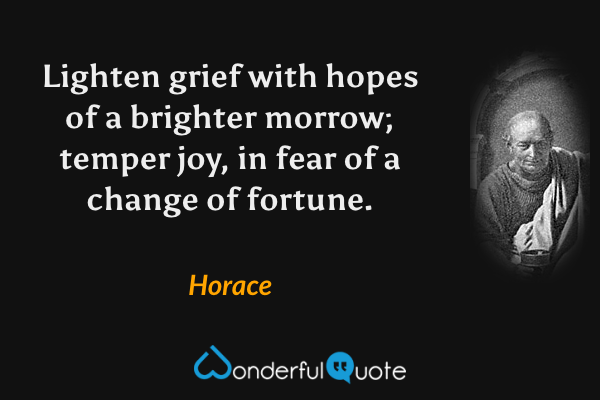 Lighten grief with hopes of a brighter morrow; temper joy, in fear of a change of fortune. - Horace quote.