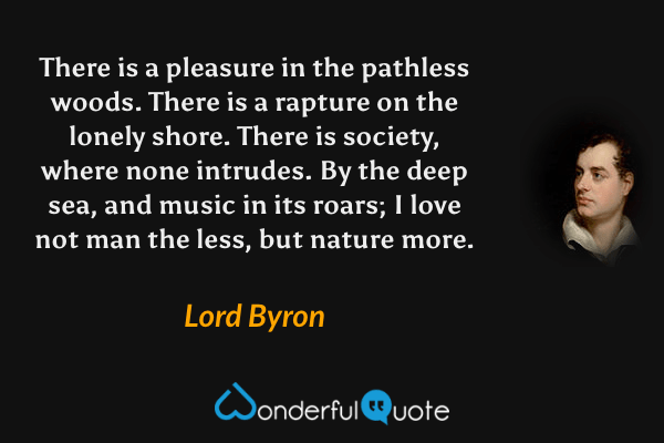 There is a pleasure in the pathless woods. There is a rapture on the lonely shore. There is society, where none intrudes. By the deep sea, and music in its roars; I love not man the less, but nature more. - Lord Byron quote.