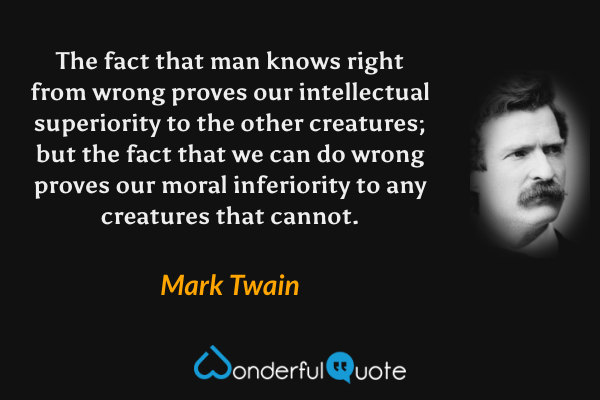 The fact that man knows right from wrong proves our intellectual superiority to the other creatures; but the fact that we can do wrong proves our moral inferiority to any creatures that cannot. - Mark Twain quote.