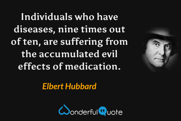 Individuals who have diseases, nine times out of ten, are suffering from the accumulated evil effects of medication. - Elbert Hubbard quote.