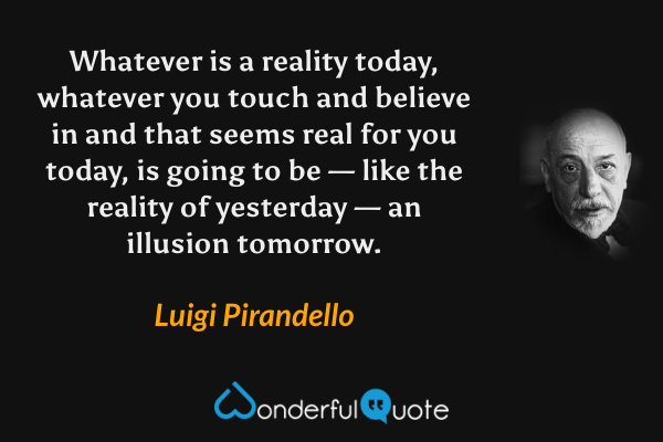 Whatever is a reality today, whatever you touch and believe in and that seems real for you today, is going to be — like the reality of yesterday — an illusion tomorrow. - Luigi Pirandello quote.