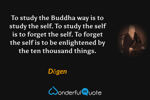 To study the Buddha way is to study the self. To study the self is to forget the self. To forget the self is to be enlightened by the ten thousand things. - Dōgen quote.