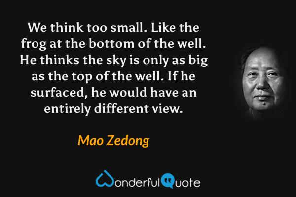 We think too small. Like the frog at the bottom of the well. He thinks the sky is only as big as the top of the well. If he surfaced, he would have an entirely different view. - Mao Zedong quote.