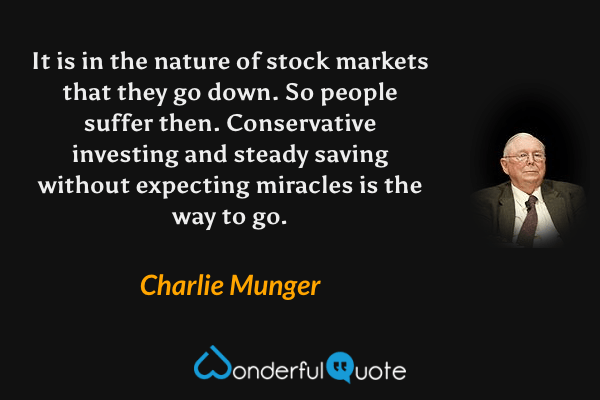 It is in the nature of stock markets that they go down. So people suffer then. Conservative investing and steady saving without expecting miracles is the way to go. - Charlie Munger quote.