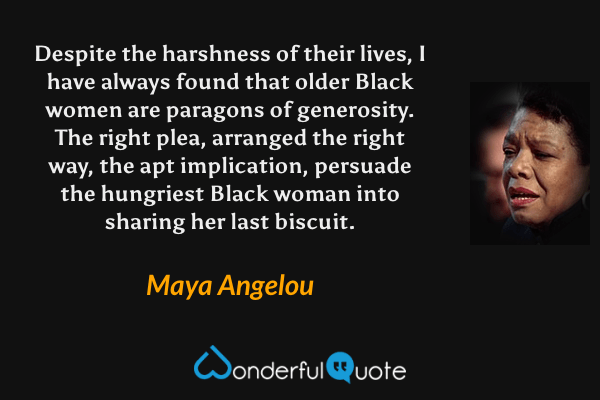 Despite the harshness of their lives, I have always found that older Black women are paragons of generosity. The right plea, arranged the right way, the apt implication, persuade the hungriest Black woman into sharing her last biscuit. - Maya Angelou quote.
