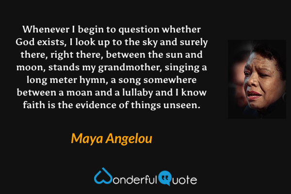 Whenever I begin to question whether God exists, I look up to the sky and surely there, right there, between the sun and moon, stands my grandmother, singing a long meter hymn, a song somewhere between a moan and a lullaby and I know faith is the evidence of things unseen. - Maya Angelou quote.