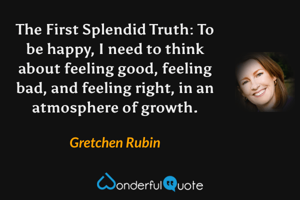 The First Splendid Truth: To be happy, I need to think about feeling good, feeling bad, and feeling right, in an atmosphere of growth. - Gretchen Rubin quote.