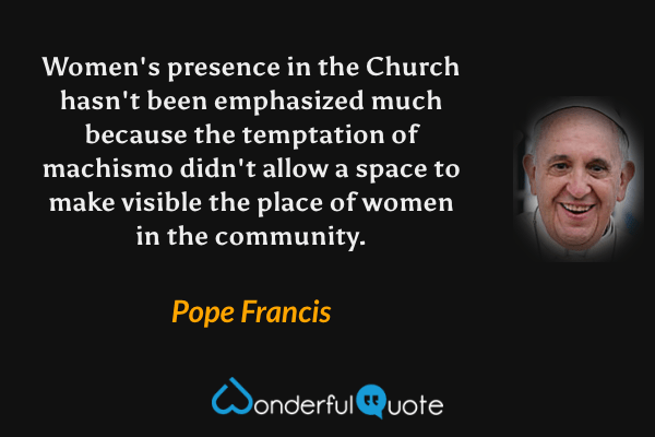 Women's presence in the Church hasn't been emphasized much because the temptation of machismo didn't allow a space to make visible the place of women in the community. - Pope Francis quote.