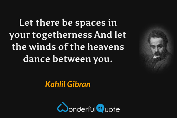 Let there be spaces in your togetherness
And let the winds of the heavens dance between you. - Kahlil Gibran quote.