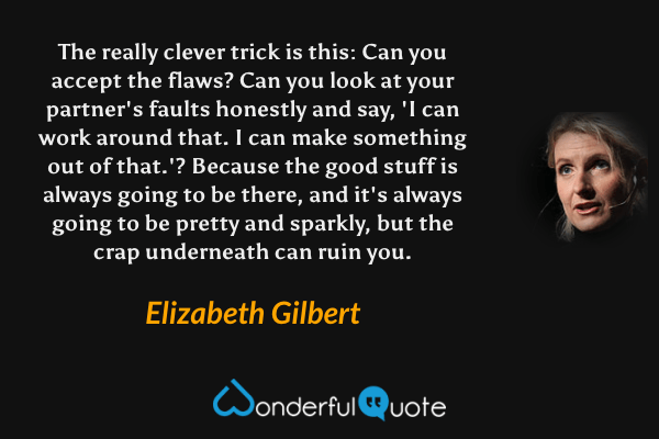 The really clever trick is this: Can you accept the flaws? Can you look at your partner's faults honestly and say, 'I can work around that. I can make something out of that.'? Because the good stuff is always going to be there, and it's always going to be pretty and sparkly, but the crap underneath can ruin you. - Elizabeth Gilbert quote.