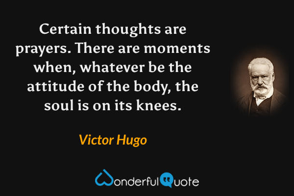 Certain thoughts are prayers. There are moments when, whatever be the attitude of the body, the soul is on its knees. - Victor Hugo quote.