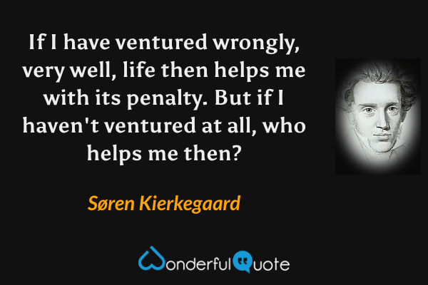 If I have ventured wrongly, very well, life then helps me with its penalty. But if I haven't ventured at all, who helps me then? - Søren Kierkegaard quote.