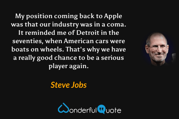 My position coming back to Apple was that our industry was in a coma. It reminded me of Detroit in the seventies, when American cars were boats on wheels. That's why we have a really good chance to be a serious player again. - Steve Jobs quote.
