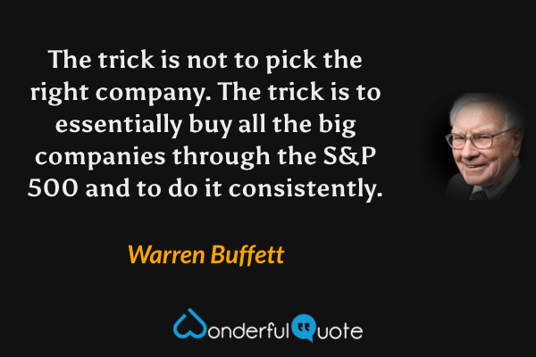 The trick is not to pick the right company. The trick is to essentially buy all the big companies through the S&P 500 and to do it consistently. - Warren Buffett quote.