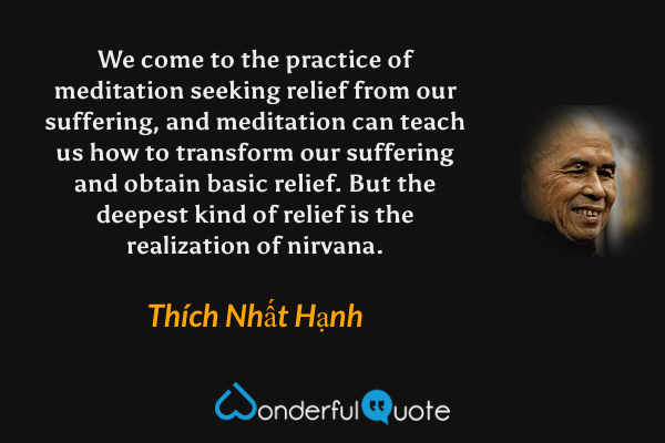We come to the practice of meditation seeking relief from our suffering, and meditation can teach us how to transform our suffering and obtain basic relief. But the deepest kind of relief is the realization of nirvana. - Thích Nhất Hạnh quote.
