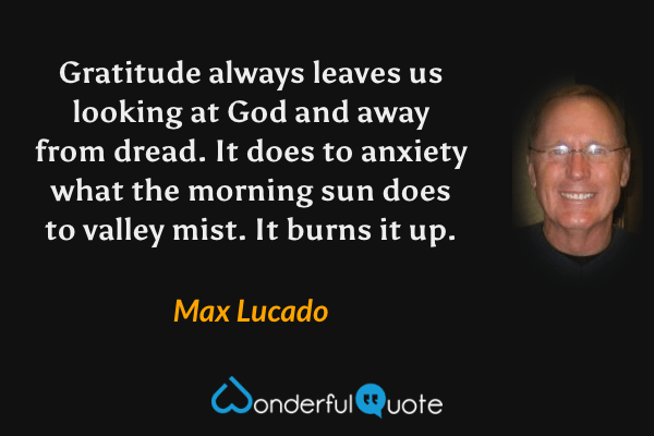 Gratitude always leaves us looking at God and away from dread. It does to anxiety what the morning sun does to valley mist. It burns it up. - Max Lucado quote.