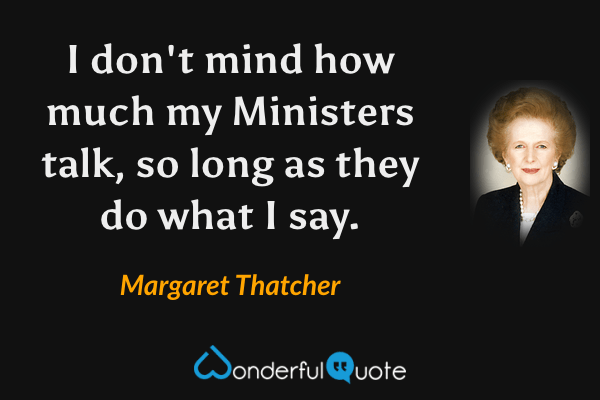 I don't mind how much my Ministers talk, so long as they do what I say. - Margaret Thatcher quote.