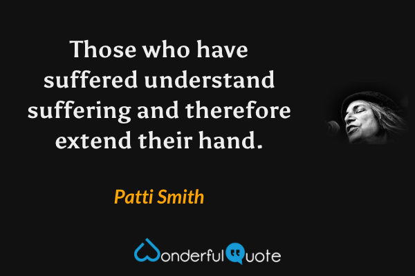 Those who have suffered understand suffering and therefore extend their hand. - Patti Smith quote.