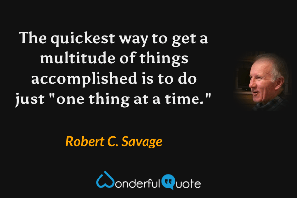 The quickest way to get a multitude of things accomplished is to do just "one thing at a time." - Robert C. Savage quote.