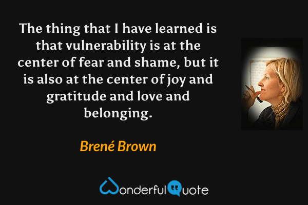 The thing that I have learned is that vulnerability is at the center of fear and shame, but it is also at the center of joy and gratitude and love and belonging. - Brené Brown quote.