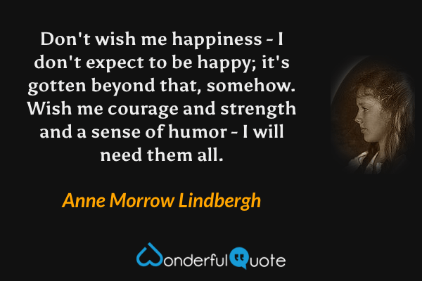 Don't wish me happiness - I don't expect to be happy; it's gotten beyond that, somehow. Wish me courage and strength and a sense of humor - I will need them all. - Anne Morrow Lindbergh quote.