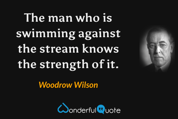 The man who is swimming against the stream knows the strength of it. - Woodrow Wilson quote.