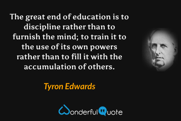 The great end of education is to discipline rather than to furnish the mind; to train it to the use of its own powers rather than to fill it with the accumulation of others. - Tyron Edwards quote.