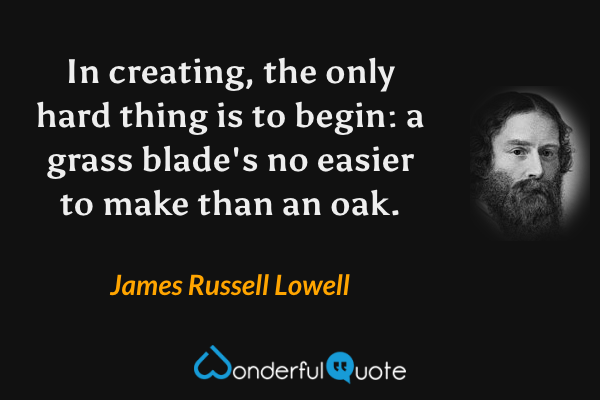 In creating, the only hard thing is to begin: a grass blade's no easier to make than an oak. - James Russell Lowell quote.